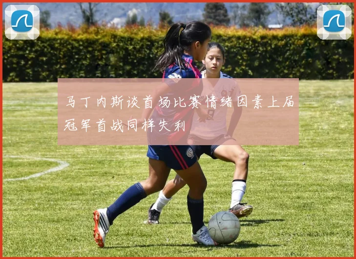 马丁内斯谈首场比赛情绪因素上届冠军首战同样失利