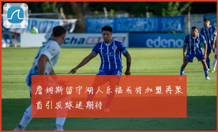 詹姆斯留守湖人乐福或将加盟再聚首引发球迷期待