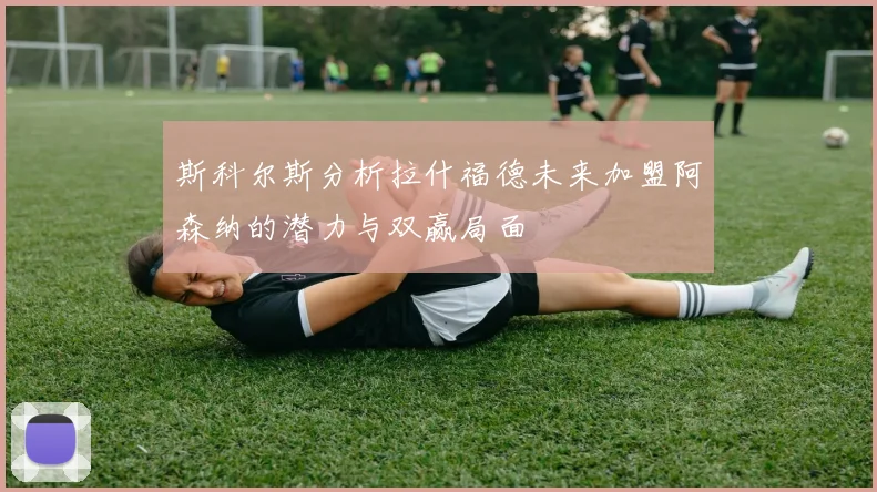 斯科尔斯分析拉什福德未来加盟阿森纳的潜力与双赢局面