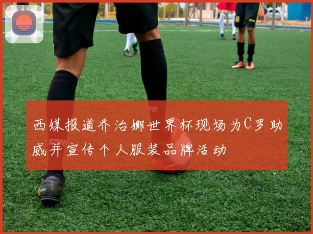 西媒报道乔治娜世界杯现场为C罗助威并宣传个人服装品牌活动