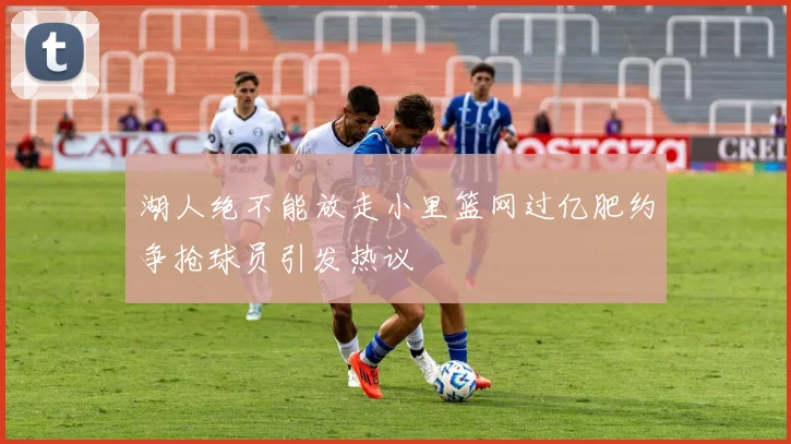 湖人绝不能放走小里篮网过亿肥约争抢球员引发热议