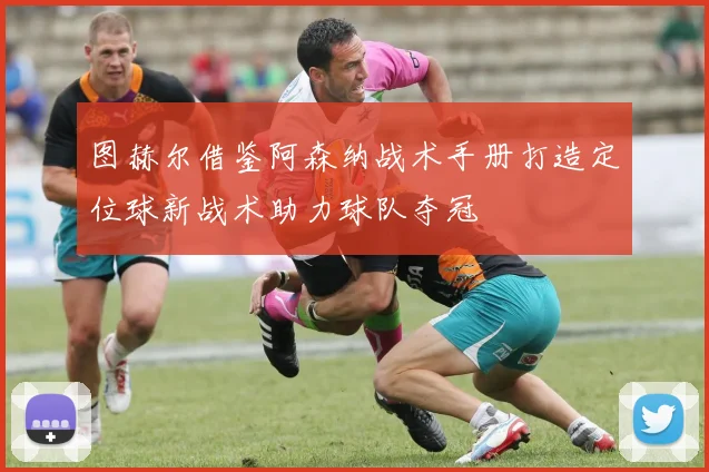 图赫尔借鉴阿森纳战术手册打造定位球新战术助力球队夺冠