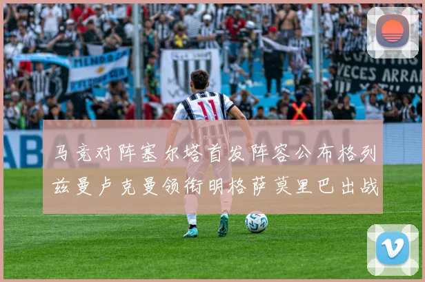 马竞对阵塞尔塔首发阵容公布格列兹曼卢克曼领衔明格萨莫里巴出战