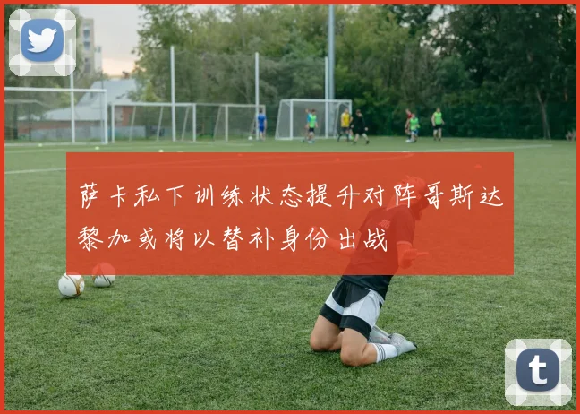 萨卡私下训练状态提升对阵哥斯达黎加或将以替补身份出战
