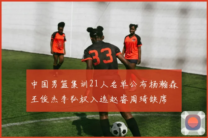 中国男篮集训21人名单公布杨瀚森王俊杰李弘权入选赵睿周琦缺席