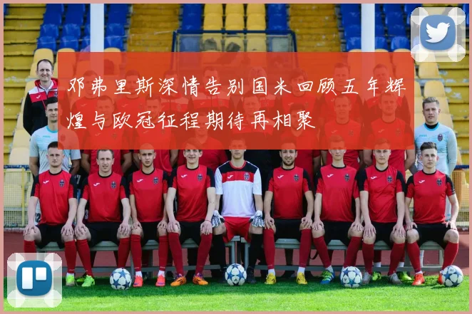邓弗里斯深情告别国米回顾五年辉煌与欧冠征程期待再相聚