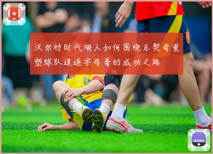 沃尔特时代湖人如何围绕东契奇重塑球队追逐字母哥的成功之路