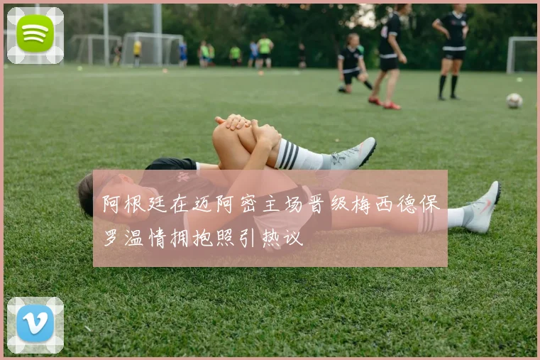 阿根廷在迈阿密主场晋级梅西德保罗温情拥抱照引热议