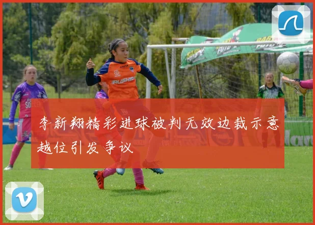 李新翔精彩进球被判无效边裁示意越位引发争议