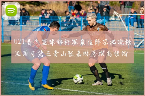 U21青年篮球锦标赛最佳阵容揭晓杨溢周可梵王青山张嘉琳蒋祺禹领衔出战