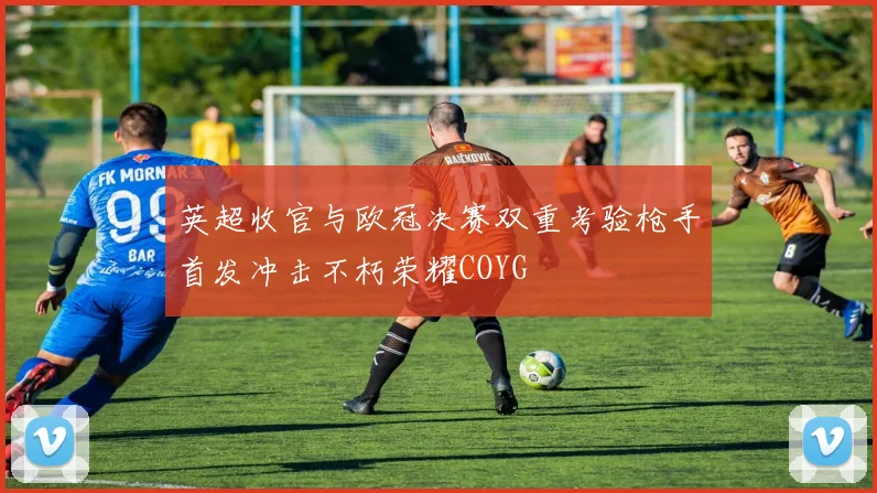 英超收官与欧冠决赛双重考验枪手首发冲击不朽荣耀COYG