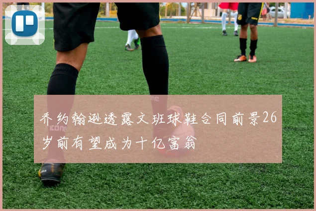 乔约翰逊透露文班球鞋合同前景26岁前有望成为十亿富翁