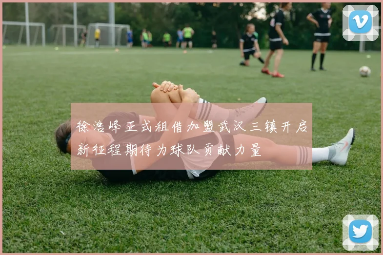 徐浩峰正式租借加盟武汉三镇开启新征程期待为球队贡献力量