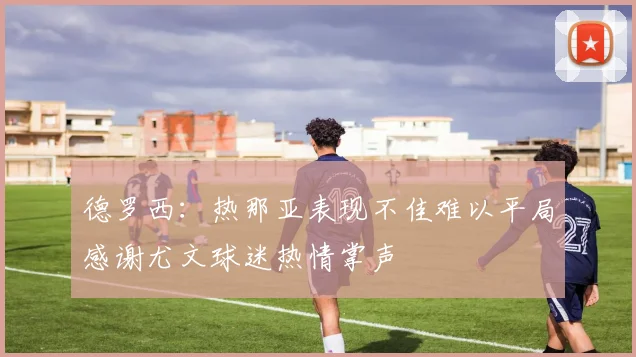 德罗西：热那亚表现不佳难以平局感谢尤文球迷热情掌声